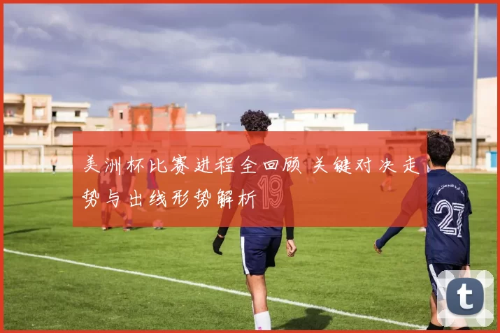 美洲杯比赛进程全回顾 关键对决走势与出线形势解析