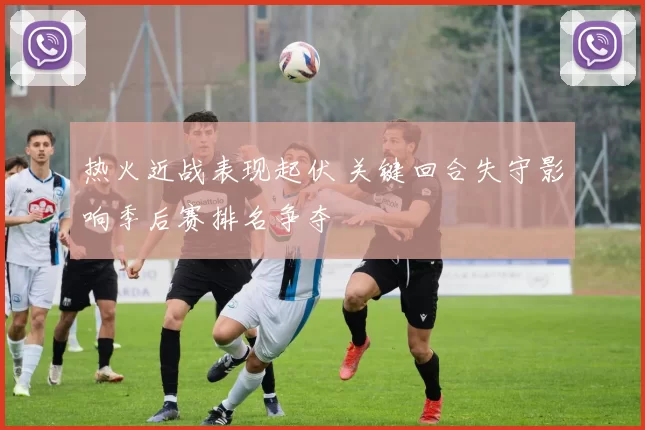 热火近战表现起伏 关键回合失守影响季后赛排名争夺