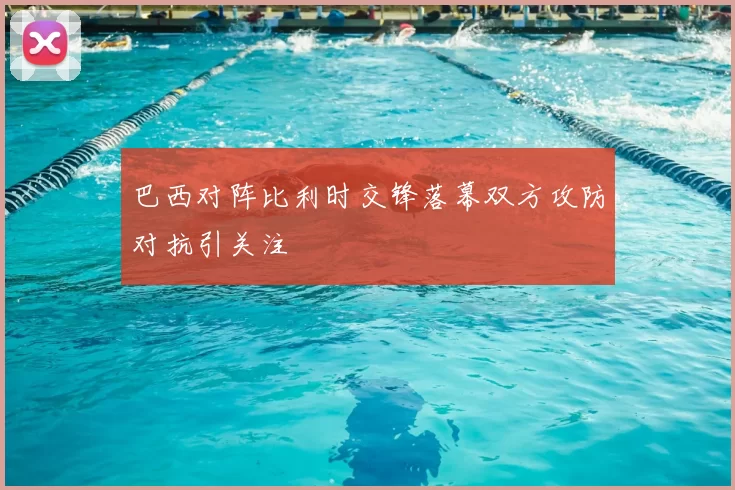 巴西对阵比利时交锋落幕双方攻防对抗引关注
