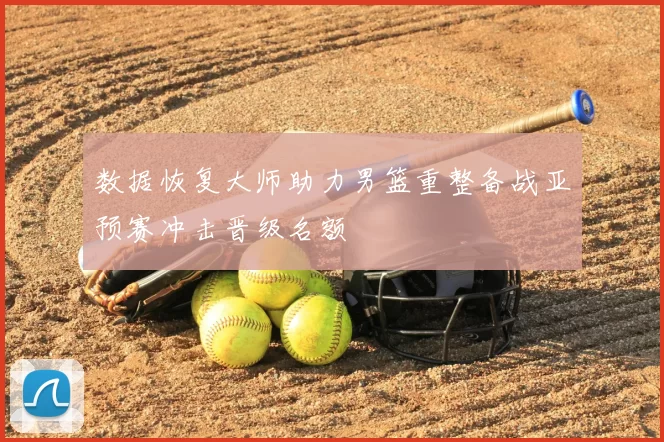 数据恢复大师助力男篮重整备战亚预赛冲击晋级名额