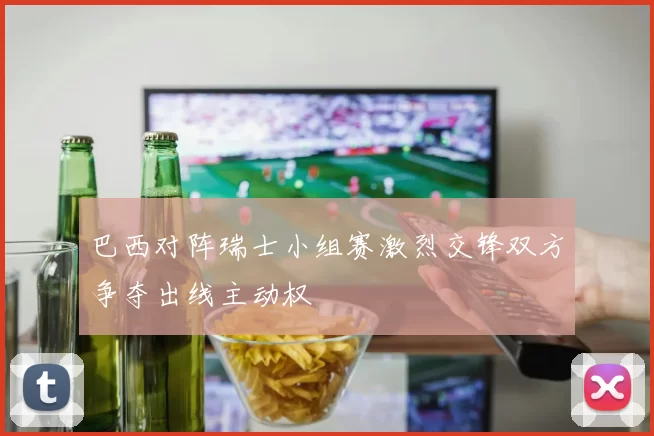 巴西对阵瑞士小组赛激烈交锋双方争夺出线主动权