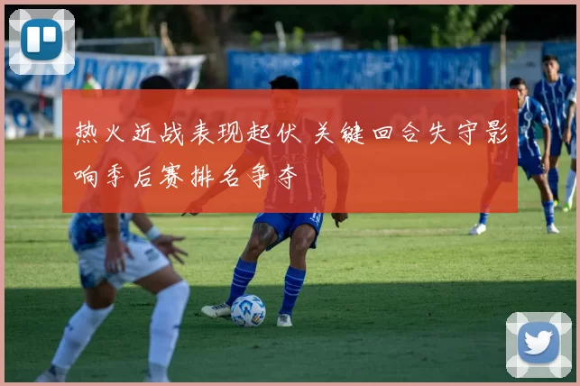 热火近战表现起伏 关键回合失守影响季后赛排名争夺