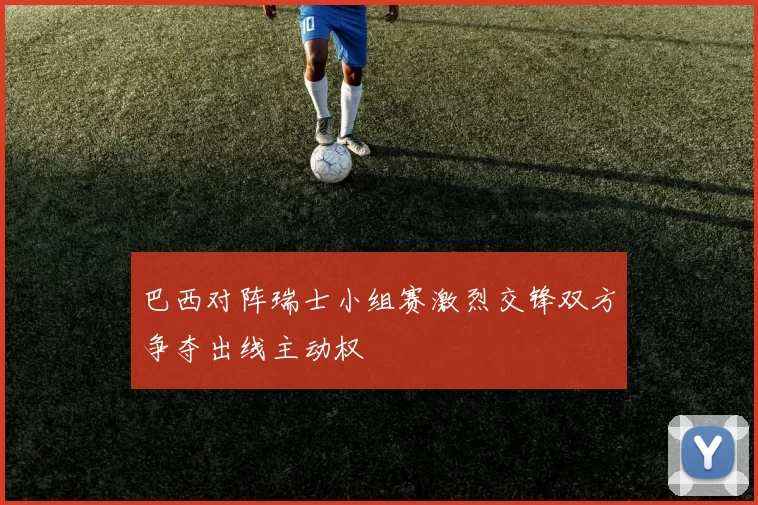 巴西对阵瑞士小组赛激烈交锋双方争夺出线主动权