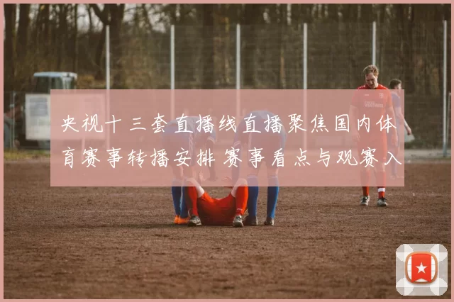 央视十三套直播线直播聚焦国内体育赛事转播安排 赛事看点与观赛入口同步更新