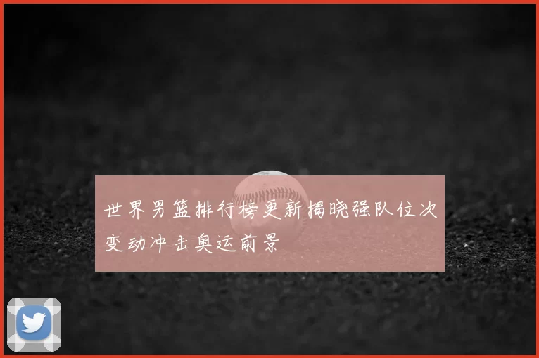 世界男篮排行榜更新揭晓强队位次变动冲击奥运前景