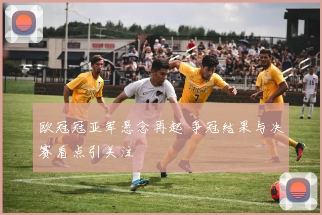 欧冠冠亚军悬念再起 争冠结果与决赛看点引关注