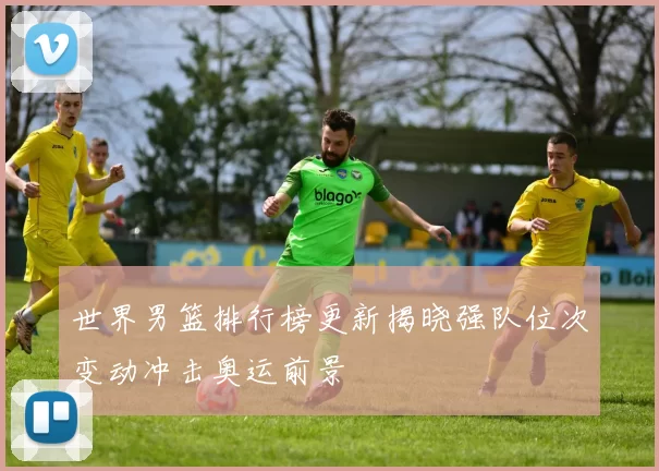 世界男篮排行榜更新揭晓强队位次变动冲击奥运前景