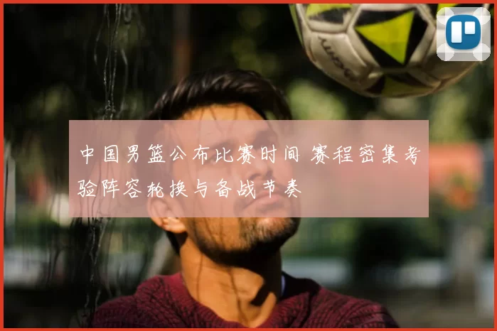 中国男篮公布比赛时间 赛程密集考验阵容轮换与备战节奏
