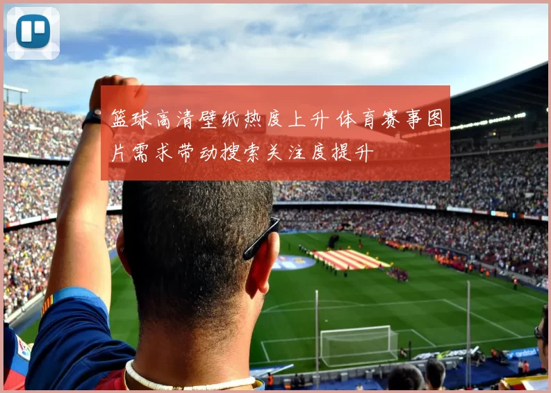 篮球高清壁纸热度上升 体育赛事图片需求带动搜索关注度提升