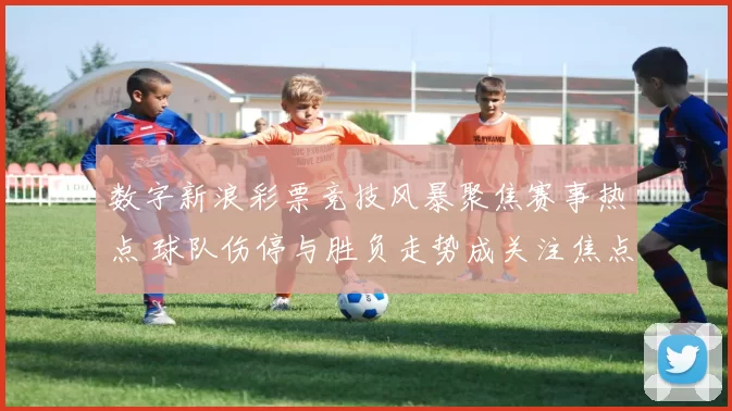数字新浪彩票竞技风暴聚焦赛事热点 球队伤停与胜负走势成关注焦点