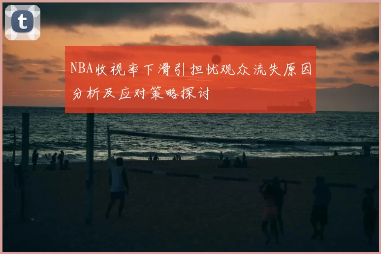 NBA收视率下滑引担忧观众流失原因分析及应对策略探讨