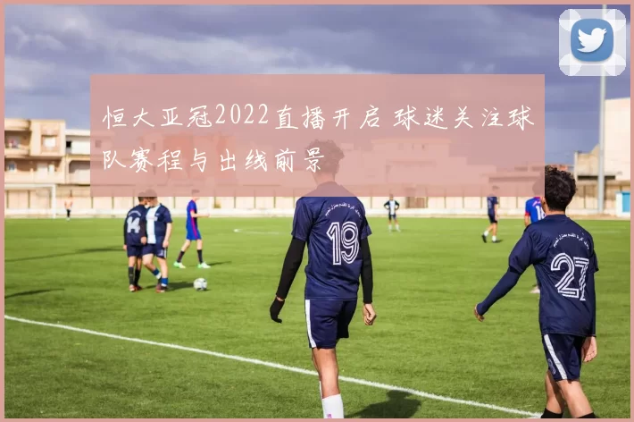 恒大亚冠2022直播开启 球迷关注球队赛程与出线前景
