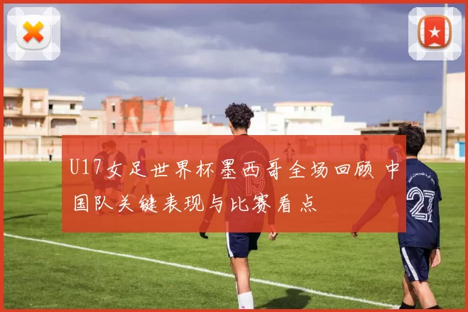 U17女足世界杯墨西哥全场回顾 中国队关键表现与比赛看点