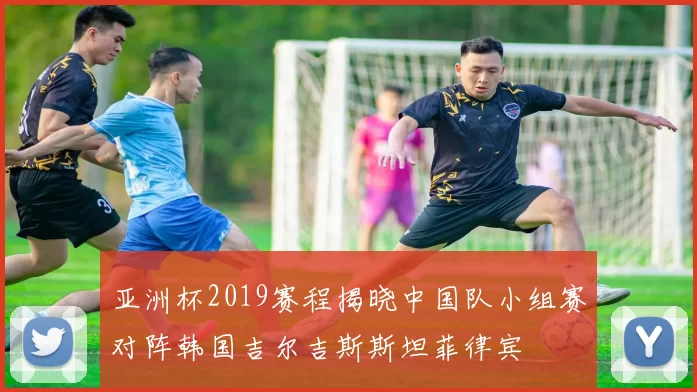 亚洲杯2019赛程揭晓中国队小组赛对阵韩国吉尔吉斯斯坦菲律宾