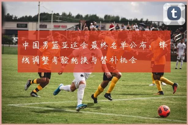 中国男篮亚运会最终名单公布，锋线调整考验轮换与替补机会