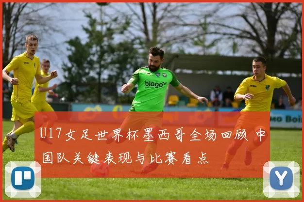 U17女足世界杯墨西哥全场回顾 中国队关键表现与比赛看点