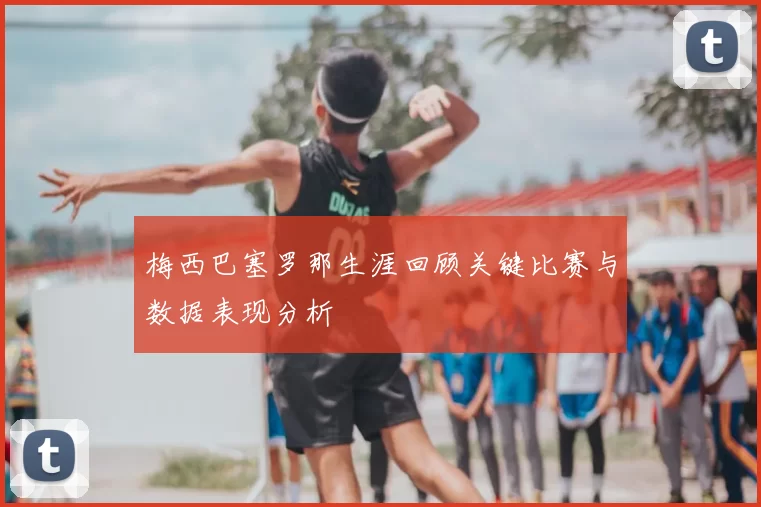 梅西巴塞罗那生涯回顾关键比赛与数据表现分析