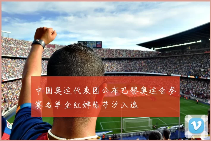 中国奥运代表团公布巴黎奥运会参赛名单全红婵陈芋汐入选