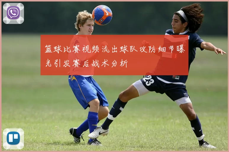 篮球比赛视频流出球队攻防细节曝光引发赛后战术分析