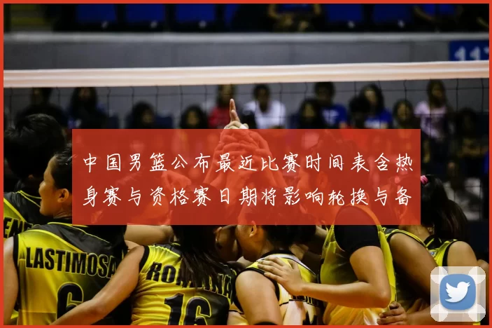 中国男篮公布最近比赛时间表含热身赛与资格赛日期将影响轮换与备战安排