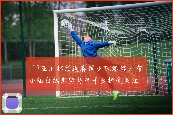 U17亚洲杯预选赛国少队赛程公布 小组出线形势与对手分析受关注