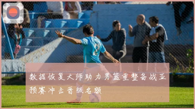 数据恢复大师助力男篮重整备战亚预赛冲击晋级名额