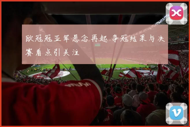 欧冠冠亚军悬念再起 争冠结果与决赛看点引关注