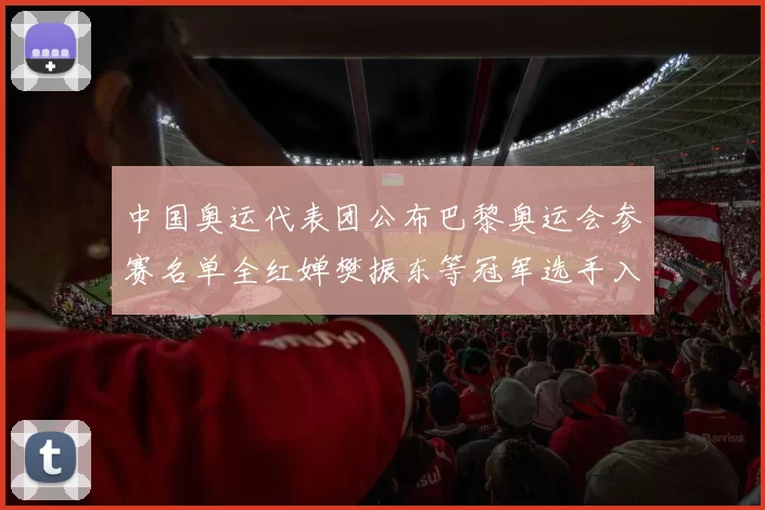 中国奥运代表团公布巴黎奥运会参赛名单全红婵樊振东等冠军选手入选