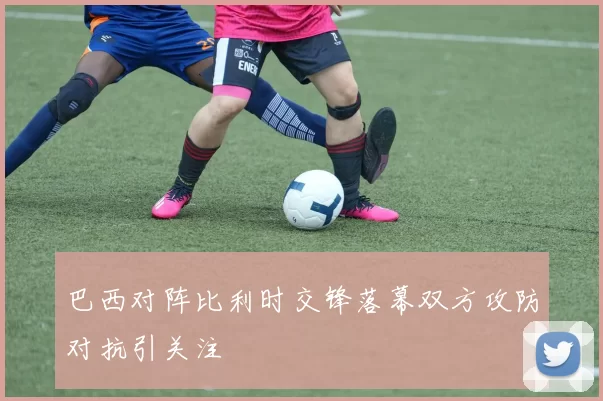 巴西对阵比利时交锋落幕双方攻防对抗引关注