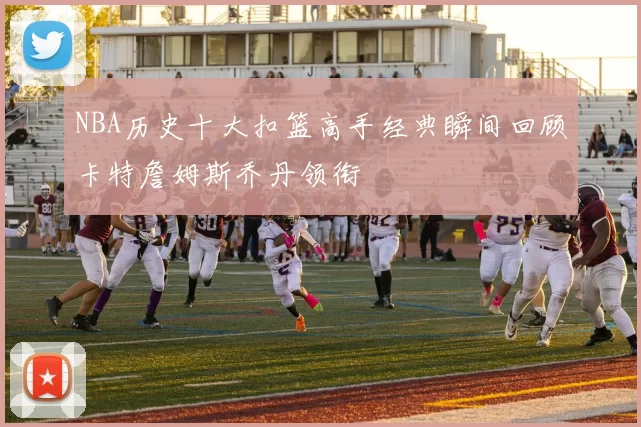 NBA历史十大扣篮高手经典瞬间回顾卡特詹姆斯乔丹领衔