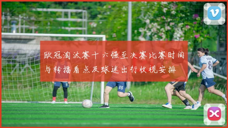 欧冠淘汰赛十六强至决赛比赛时间与转播看点及球迷出行收视安排