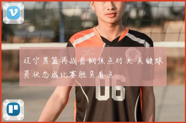 辽宁男篮再战首钢焦点对决 关键球员状态成比赛胜负看点