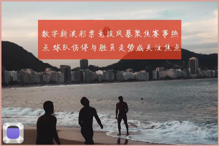 数字新浪彩票竞技风暴聚焦赛事热点 球队伤停与胜负走势成关注焦点