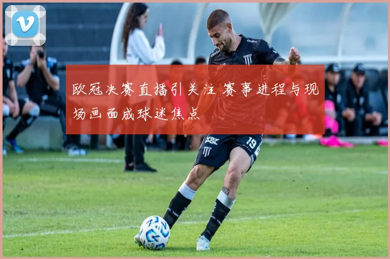 欧冠决赛直播引关注 赛事进程与现场画面成球迷焦点