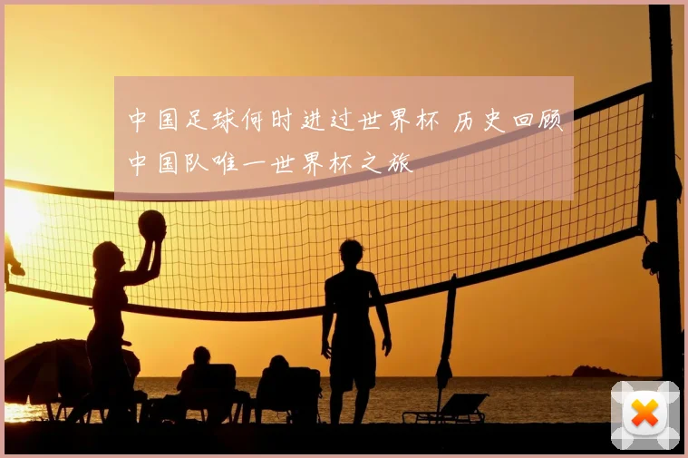 中国足球何时进过世界杯 历史回顾中国队唯一世界杯之旅