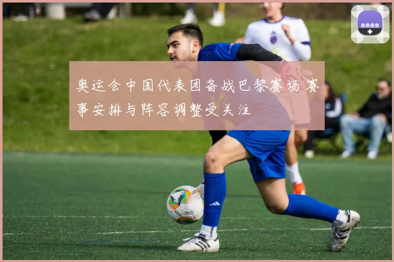 奥运会中国代表团备战巴黎赛场 赛事安排与阵容调整受关注