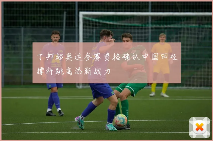 丁邦超奥运参赛资格确认中国田径撑杆跳高添新战力